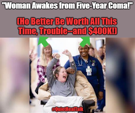 On Resource Allocation | "Woman Awakes from Five-Year Coma!"; (Ho Better Be Worth All This 
Time, Trouble--and $400K!); #QuietRealTalk | image tagged in hospital,headlines,coma,dark humor,quiet real talk,that awkward moment | made w/ Imgflip meme maker