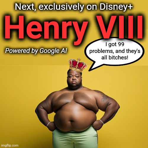 Marvel as he goes Boleyn, using a shocking 10-pound ball! | Next, exclusively on Disney+; Henry VIII; I got 99
problems, and they's
all bitches! Powered by Google AI | image tagged in memes,disney,google ai,henry viii,woke,democrats | made w/ Imgflip meme maker