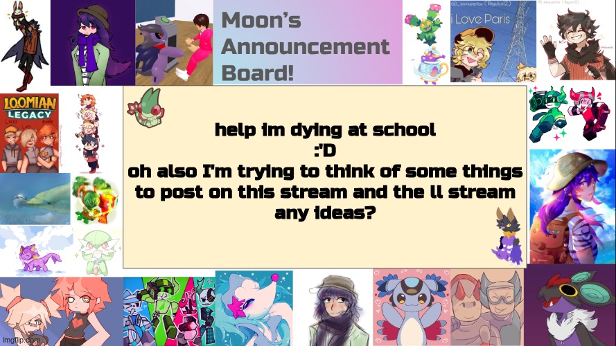 heheheheheheheheheehehehehehhehehehehehe also my sanity is degrading | help im dying at school
:'D
oh also I'm trying to think of some things
to post on this stream and the ll stream
any ideas? | image tagged in moon's announcement board | made w/ Imgflip meme maker