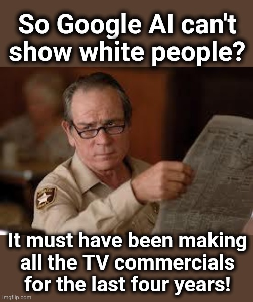 Explains a lot | So Google AI can't
show white people? It must have been making
all the TV commercials for the last four years! | image tagged in no country for old men tommy lee jones,memes,google ai,white people,woke,democrats | made w/ Imgflip meme maker