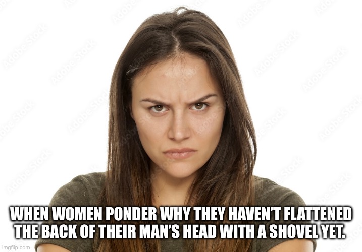 How women think | WHEN WOMEN PONDER WHY THEY HAVEN’T FLATTENED THE BACK OF THEIR MAN’S HEAD WITH A SHOVEL YET. | image tagged in women,crazy girlfriend,relationships,i bet he's thinking about other women,prank | made w/ Imgflip meme maker