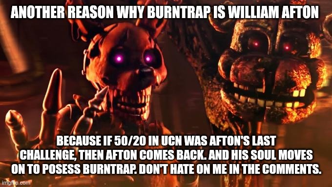 FNAF theory | ANOTHER REASON WHY BURNTRAP IS WILLIAM AFTON; BECAUSE IF 50/20 IN UCN WAS AFTON'S LAST CHALLENGE, THEN AFTON COMES BACK. AND HIS SOUL MOVES ON TO POSESS BURNTRAP. DON'T HATE ON ME IN THE COMMENTS. | image tagged in burntrap and blob | made w/ Imgflip meme maker