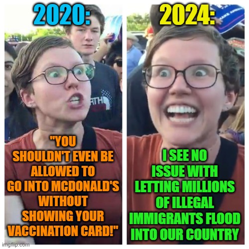 Social Justice Warrior Hypocrisy | 2020:; 2024:; "YOU SHOULDN'T EVEN BE ALLOWED TO GO INTO MCDONALD'S WITHOUT SHOWING YOUR VACCINATION CARD!"; I SEE NO ISSUE WITH LETTING MILLIONS OF ILLEGAL IMMIGRANTS FLOOD INTO OUR COUNTRY | image tagged in social justice warrior hypocrisy,memes,leftist,covid vaccine,illegal immigrants,hypocrisy | made w/ Imgflip meme maker