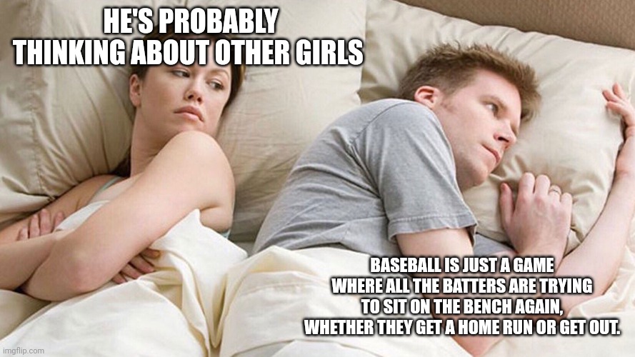 He's probably thinking about girls | HE'S PROBABLY THINKING ABOUT OTHER GIRLS; BASEBALL IS JUST A GAME WHERE ALL THE BATTERS ARE TRYING TO SIT ON THE BENCH AGAIN, WHETHER THEY GET A HOME RUN OR GET OUT. | image tagged in he's probably thinking about girls | made w/ Imgflip meme maker