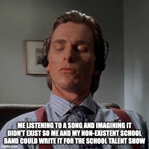 Patrick Bateman listening to music | ME LISTENING TO A SONG AND IMAGINING IT DIDN'T EXIST SO ME AND MY NON-EXISTENT SCHOOL BAND COULD WRITE IT FOR THE SCHOOL TALENT SHOW | image tagged in patrick bateman listening to music | made w/ Imgflip meme maker