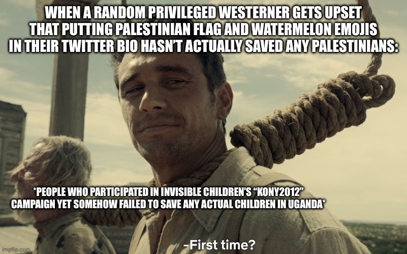 first time | WHEN A RANDOM PRIVILEGED WESTERNER GETS UPSET THAT PUTTING PALESTINIAN FLAG AND WATERMELON EMOJIS IN THEIR TWITTER BIO HASN’T ACTUALLY SAVED ANY PALESTINIANS:; *PEOPLE WHO PARTICIPATED IN INVISIBLE CHILDREN’S “KONY2012” CAMPAIGN YET SOMEHOW FAILED TO SAVE ANY ACTUAL CHILDREN IN UGANDA* | image tagged in first time | made w/ Imgflip meme maker