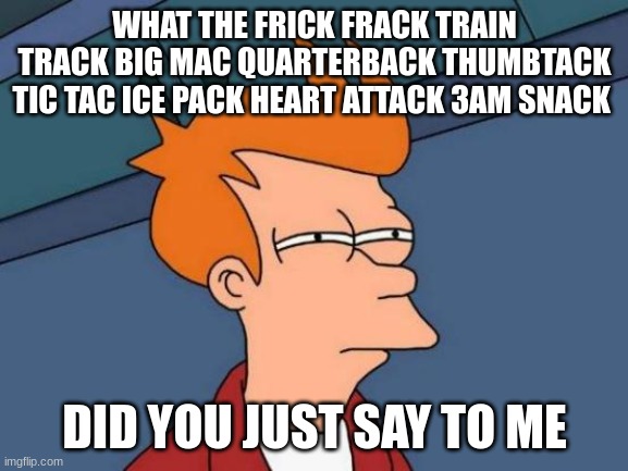 Futurama Fry Meme | WHAT THE FRICK FRACK TRAIN TRACK BIG MAC QUARTERBACK THUMBTACK TIC TAC ICE PACK HEART ATTACK 3AM SNACK; DID YOU JUST SAY TO ME | image tagged in memes,futurama fry,excuse me what the frick,crappy memes,funny,goofy memes | made w/ Imgflip meme maker