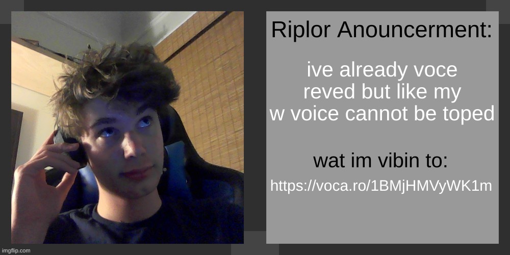 https://voca.ro/1BMjHMVyWK1m | ive already voce reved but like my w voice cannot be toped; https://voca.ro/1BMjHMVyWK1m | image tagged in riplos announcement temp ver 3 1 | made w/ Imgflip meme maker