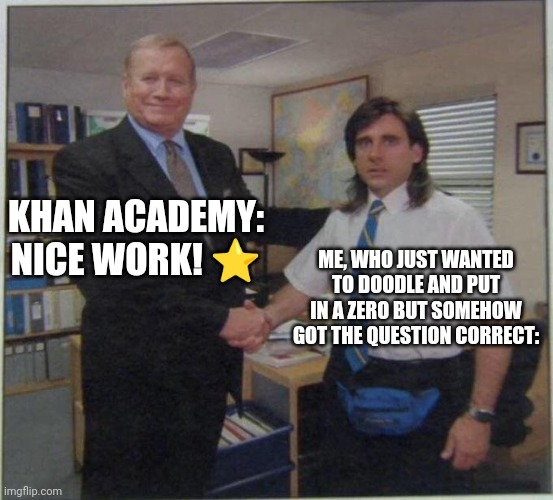 srsly like what- | KHAN ACADEMY: NICE WORK! ⭐; ME, WHO JUST WANTED TO DOODLE AND PUT IN A ZERO BUT SOMEHOW GOT THE QUESTION CORRECT: | image tagged in the office handshake,khan academy,utter confusion,memes,task failed successfully,funny | made w/ Imgflip meme maker