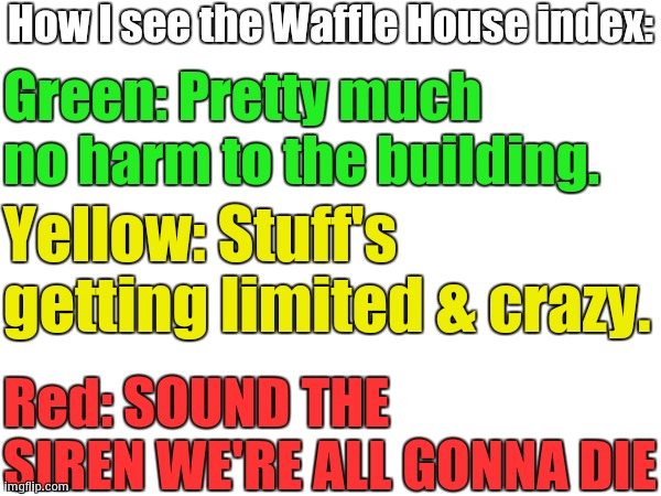 My POV of the Waffle House index | How I see the Waffle House index:; Green: Pretty much no harm to the building. Yellow: Stuff's getting limited & crazy. Red: SOUND THE SIREN WE'RE ALL GONNA DIE | image tagged in waffle house,waffle house index | made w/ Imgflip meme maker