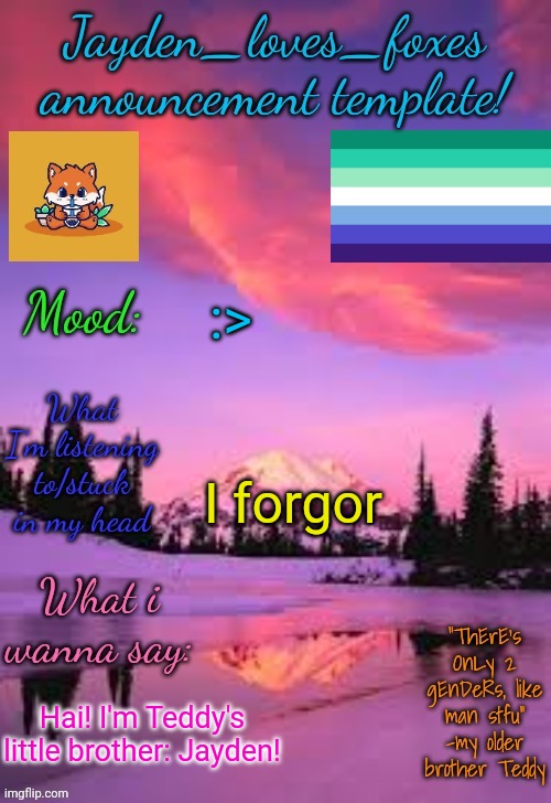 He told me that this place will be more welcoming so I came here! :3 | :>; I forgor; Hai! I'm Teddy's little brother: Jayden! | image tagged in jayden_loves_foxes announcement template | made w/ Imgflip meme maker