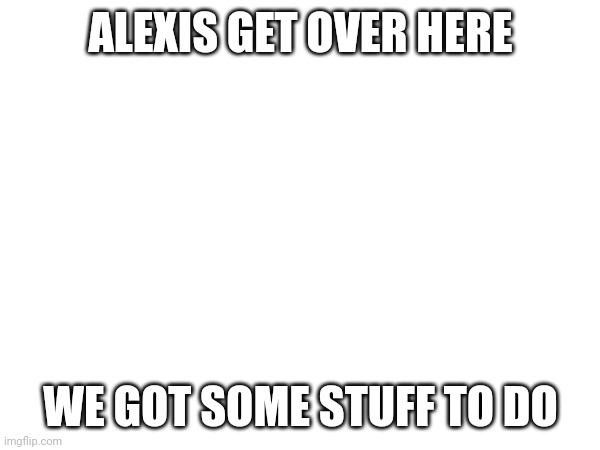 ;) | ALEXIS GET OVER HERE; WE GOT SOME STUFF TO DO | made w/ Imgflip meme maker