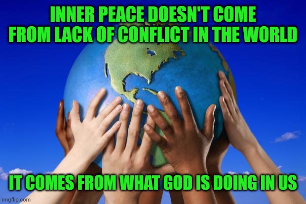World peace | INNER PEACE DOESN'T COME FROM LACK OF CONFLICT IN THE WORLD; IT COMES FROM WHAT GOD IS DOING IN US | image tagged in world peace | made w/ Imgflip meme maker