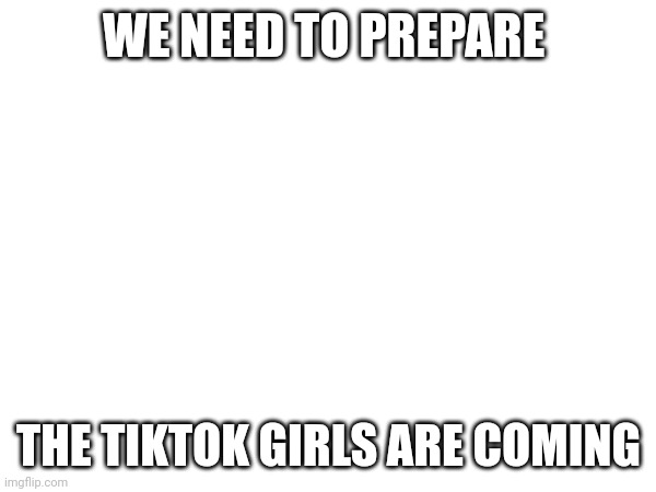 What we gotta do in comments | WE NEED TO PREPARE; THE TIKTOK GIRLS ARE COMING | made w/ Imgflip meme maker