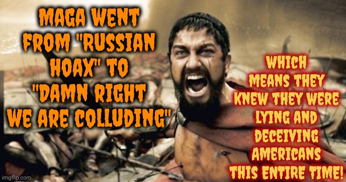 Maga Terrorists | which means they knew they were lying and deceiving Americans this ENTIRE TIME! Maga went from "Russian hoax" to "Damn right we are colluding" | image tagged in memes,sparta leonidas,maga terrorists,traitors,lock them up,trump unfit unqualified dangerous | made w/ Imgflip meme maker