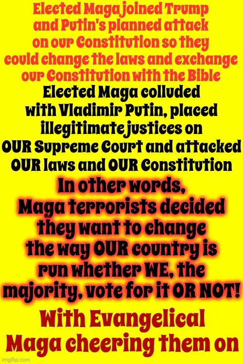 What It Is Is They Couldn't Win So They Decided God Wanted Them To Steal | Elected Maga joined Trump and Putin's planned attack on our Constitution so they could change the laws and exchange our Constitution with the Bible; Elected Maga colluded with Vladimir Putin, placed illegitimate justices on OUR Supreme Court and attacked OUR laws and OUR Constitution; In other words, Maga terrorists decided they want to change the way OUR country is run whether WE, the majority, vote for it OR NOT! With Evangelical Maga cheering them on | image tagged in mental illness,trump unfit unqualified dangerous,lock him up,scumbag maga,con man,memes | made w/ Imgflip meme maker