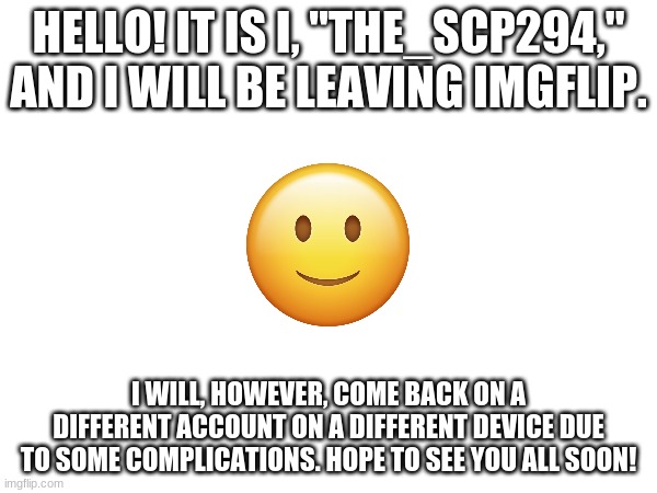 Happy Memeing! Until we meet again, friends! | HELLO! IT IS I, "THE_SCP294," AND I WILL BE LEAVING IMGFLIP. I WILL, HOWEVER, COME BACK ON A DIFFERENT ACCOUNT ON A DIFFERENT DEVICE DUE TO SOME COMPLICATIONS. HOPE TO SEE YOU ALL SOON! | image tagged in memes,farewell,until we meet again | made w/ Imgflip meme maker