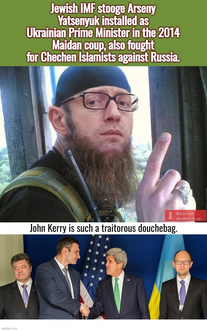 Volodymyr Zelensky is an Israeli operative . . . | Jewish IMF stooge Arseny Yatsenyuk installed as Ukrainian Prime Minister in the 2014 Maidan coup, also fought for Chechen Islamists against Russia. John Kerry is such a traitorous douchebag. | image tagged in ukraine,john kerry,joe biden,russia,terrorism | made w/ Imgflip meme maker