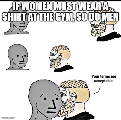 Gym is when no topless | IF WOMEN MUST WEAR A SHIRT AT THE GYM, SO DO MEN | image tagged in your terms are acceptable | made w/ Imgflip meme maker
