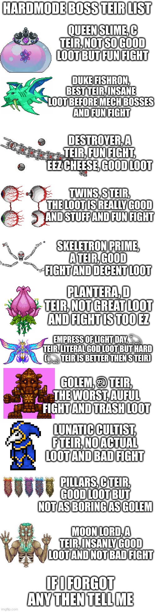 hardmode teir list | HARDMODE BOSS TEIR LIST; QUEEN SLIME, C TEIR, NOT SO GOOD LOOT BUT FUN FIGHT; DUKE FISHRON, BEST TEIR, INSANE LOOT BEFORE MECH BOSSES
 AND FUN FIGHT; DESTROYER, A TEIR, FUN FIGHT, EEZ CHEESE, GOOD LOOT; TWINS, S TEIR, THE LOOT IS REALLY GOOD AND STUFF AND FUN FIGHT; SKELETRON PRIME, A TEIR, GOOD FIGHT AND DECENT LOOT; PLANTERA, D TEIR, NOT GREAT LOOT AND FIGHT IS TOO EZ; EMPRESS OF LIGHT DAY, 𓆏 TEIR, LITERAL GOD LOOT BUT HARD (𓆏 TEIR IS BETTER THEN S TEIR); GOLEM, ඞ TEIR, THE WORST, AUFUL FIGHT AND TRASH LOOT; LUNATIC CULTIST, F TEIR, NO ACTUAL LOOT AND BAD FIGHT; PILLARS, C TEIR, GOOD LOOT BUT NOT AS BORING AS GOLEM; MOON LORD, A TEIR, INSANLY GOOD LOOT AND NOT BAD FIGHT; IF I FORGOT ANY THEN TELL ME | image tagged in memes,blank transparent square | made w/ Imgflip meme maker