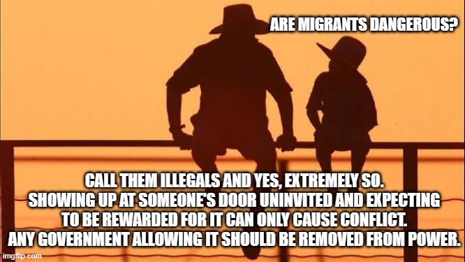 Cowboy wisdom, illegals are extremely dangerous. | ARE MIGRANTS DANGEROUS? CALL THEM ILLEGALS AND YES, EXTREMELY SO. SHOWING UP AT SOMEONE'S DOOR UNINVITED AND EXPECTING TO BE REWARDED FOR IT CAN ONLY CAUSE CONFLICT. ANY GOVERNMENT ALLOWING IT SHOULD BE REMOVED FROM POWER. | image tagged in cowboy father and son,cowboy wisdom,democrat war on america,build the wall,border invasion,democrat crime wave | made w/ Imgflip meme maker