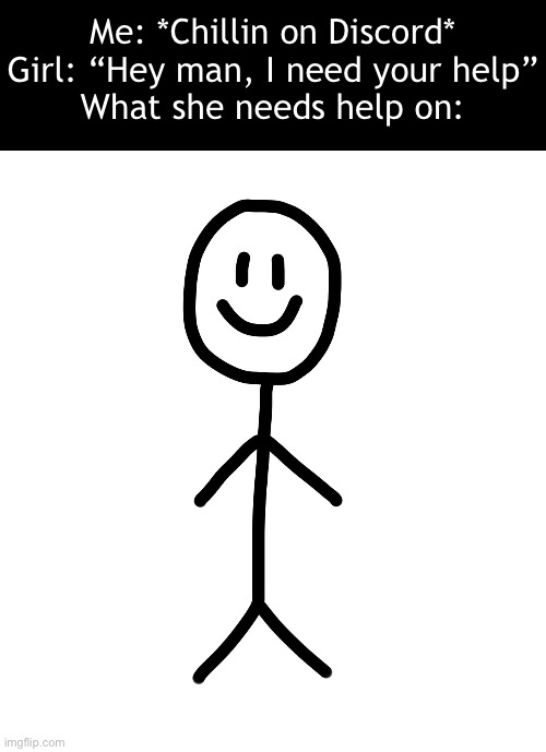 Like bruh | Me: *Chillin on Discord*
Girl: “Hey man, I need your help”
What she needs help on: | image tagged in stick figure | made w/ Imgflip meme maker