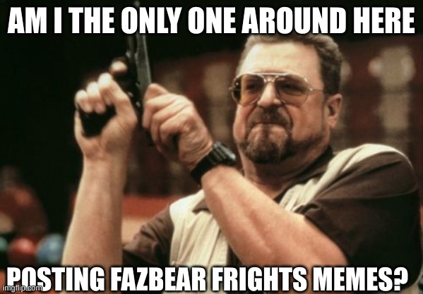 I mean, am I? | AM I THE ONLY ONE AROUND HERE; POSTING FAZBEAR FRIGHTS MEMES? | image tagged in memes,am i the only one around here | made w/ Imgflip meme maker