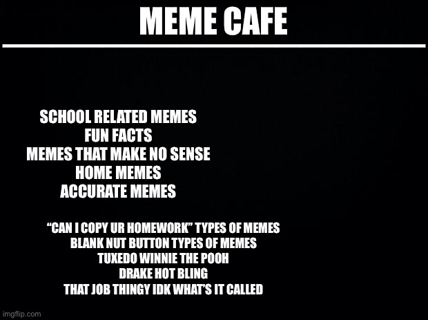 Make ur meme | MEME CAFE; —————————————————; SCHOOL RELATED MEMES
FUN FACTS
MEMES THAT MAKE NO SENSE
HOME MEMES
ACCURATE MEMES; “CAN I COPY UR HOMEWORK” TYPES OF MEMES
BLANK NUT BUTTON TYPES OF MEMES
TUXEDO WINNIE THE POOH
DRAKE HOT BLING
THAT JOB THINGY IDK WHAT’S IT CALLED | image tagged in cafe | made w/ Imgflip meme maker
