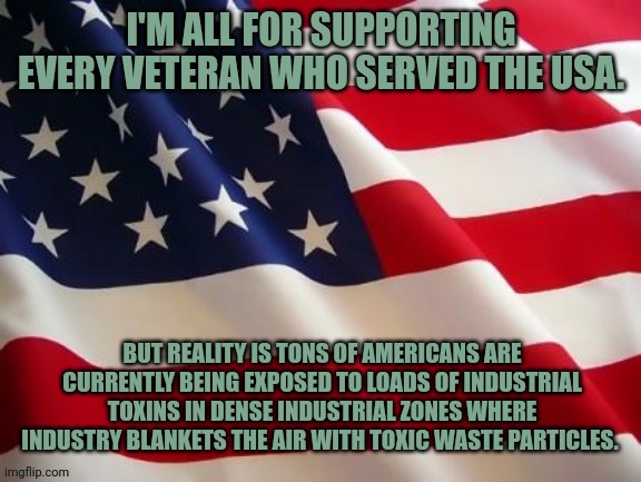 Flag | I'M ALL FOR SUPPORTING EVERY VETERAN WHO SERVED THE USA. BUT REALITY IS TONS OF AMERICANS ARE CURRENTLY BEING EXPOSED TO LOADS OF INDUSTRIAL TOXINS IN DENSE INDUSTRIAL ZONES WHERE INDUSTRY BLANKETS THE AIR WITH TOXIC WASTE PARTICLES. | image tagged in flag | made w/ Imgflip meme maker