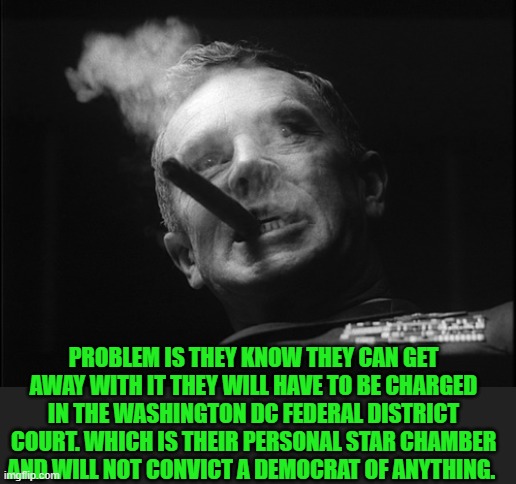 General Ripper (Dr. Strangelove) | PROBLEM IS THEY KNOW THEY CAN GET AWAY WITH IT THEY WILL HAVE TO BE CHARGED IN THE WASHINGTON DC FEDERAL DISTRICT COURT. WHICH IS THEIR PERS | image tagged in general ripper dr strangelove | made w/ Imgflip meme maker
