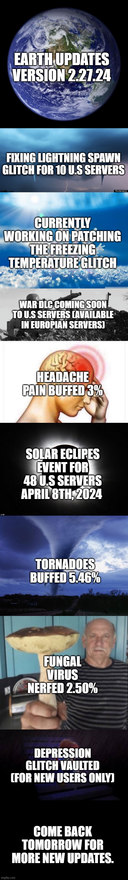 These updates are based on real life with actual data from reliable sources. Earth Update #2 | EARTH UPDATES VERSION 2.27.24; FIXING LIGHTNING SPAWN GLITCH FOR 10 U.S SERVERS; CURRENTLY WORKING ON PATCHING THE FREEZING TEMPERATURE GLITCH; WAR DLC COMING SOON TO U.S SERVERS (AVAILABLE IN EUROPIAN SERVERS); HEADACHE PAIN BUFFED 3%; SOLAR ECLIPES EVENT FOR 48 U.S SERVERS APRIL 8TH, 2024; TORNADOES BUFFED 5.46%; FUNGAL VIRUS NERFED 2.50%; DEPRESSION GLITCH VAULTED (FOR NEW USERS ONLY); COME BACK TOMORROW FOR MORE NEW UPDATES. | image tagged in earth updates,daily | made w/ Imgflip meme maker