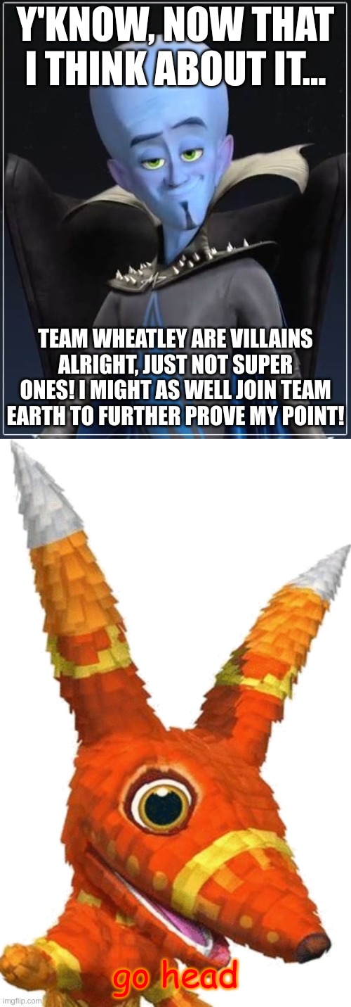 megamind is now on Team Earth(forget the stupid ass tv show) | Y'KNOW, NOW THAT I THINK ABOUT IT... TEAM WHEATLEY ARE VILLAINS ALRIGHT, JUST NOT SUPER ONES! I MIGHT AS WELL JOIN TEAM EARTH TO FURTHER PROVE MY POINT! go head | image tagged in megamind,pretztail | made w/ Imgflip meme maker