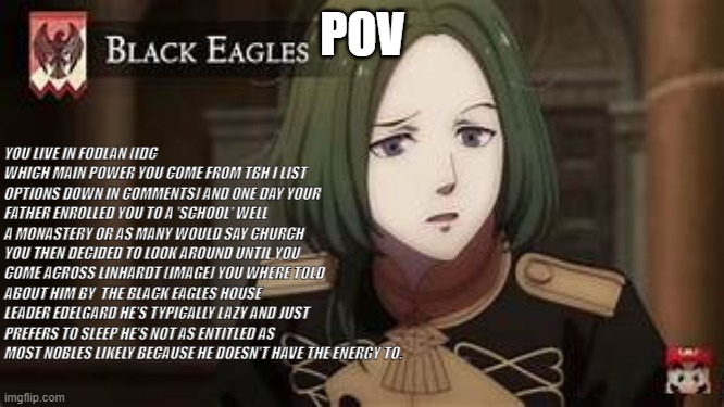 i'll also put the prompt in the comments just incase its hard to read. | POV; YOU LIVE IN FODLAN (IDC WHICH MAIN POWER YOU COME FROM TBH I LIST OPTIONS DOWN IN COMMENTS) AND ONE DAY YOUR FATHER ENROLLED YOU TO A 'SCHOOL' WELL A MONASTERY OR AS MANY WOULD SAY CHURCH YOU THEN DECIDED TO LOOK AROUND UNTIL YOU COME ACROSS LINHARDT (IMAGE) YOU WHERE TOLD ABOUT HIM BY  THE BLACK EAGLES HOUSE LEADER EDELGARD HE'S TYPICALLY LAZY AND JUST PREFERS TO SLEEP HE'S NOT AS ENTITLED AS MOST NOBLES LIKELY BECAUSE HE DOESN'T HAVE THE ENERGY TO. | image tagged in nah jit trippin | made w/ Imgflip meme maker