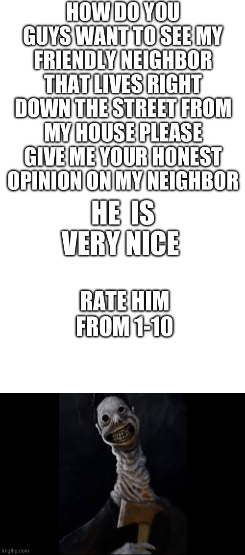 Omg | HOW DO YOU GUYS WANT TO SEE MY FRIENDLY NEIGHBOR THAT LIVES RIGHT DOWN THE STREET FROM MY HOUSE PLEASE GIVE ME YOUR HONEST  OPINION ON MY NEIGHBOR; HE  IS VERY NICE; RATE HIM FROM 1-10 | image tagged in cvbn | made w/ Imgflip meme maker