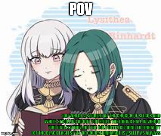 craeaeae | POV; YOU WHERE A STUDENT AT THE CHURCH OF SEIROS AND WHILE STROLLING ABOUT YOU ENTER THE DINING HALL IN WHICH YOU FIND LYSITHEA (OF THE GOLD DEER) READING TO LINHARDT (OF THE BLACK EAGLES) YET OF COURSE LINHARDT IS ASLEEP AS ALWAYS | image tagged in this could be us but ya'll play to much | made w/ Imgflip meme maker