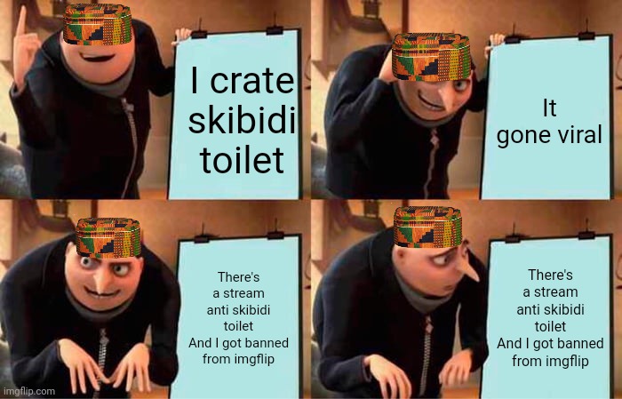 I made this meme cuz I hate skibidi toilet | I crate skibidi toilet; It gone viral; There's a stream anti skibidi toilet
And I got banned from imgflip; There's a stream anti skibidi toilet
And I got banned from imgflip | image tagged in memes,gru's plan | made w/ Imgflip meme maker