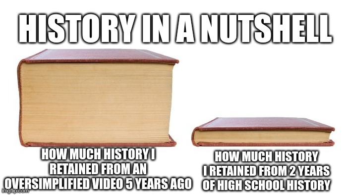 Oversimplified and Crash Course are the best way to learn history, not Mr Betts' cringe songs | HISTORY IN A NUTSHELL; HOW MUCH HISTORY I RETAINED FROM AN OVERSIMPLIFIED VIDEO 5 YEARS AGO; HOW MUCH HISTORY I RETAINED FROM 2 YEARS OF HIGH SCHOOL HISTORY | image tagged in 2 books,history,oversimplified,why,school,oh wow are you actually reading these tags | made w/ Imgflip meme maker