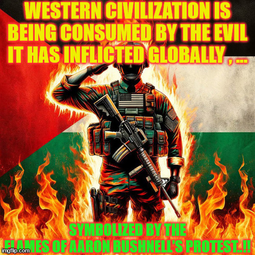 Aaron | WESTERN CIVILIZATION IS BEING CONSUMED BY THE EVIL IT HAS INFLICTED GLOBALLY , ... SYMBOLIZED BY THE FLAMES OF AARON BUSHNELL’S PROTEST..!! | image tagged in guilt | made w/ Imgflip meme maker