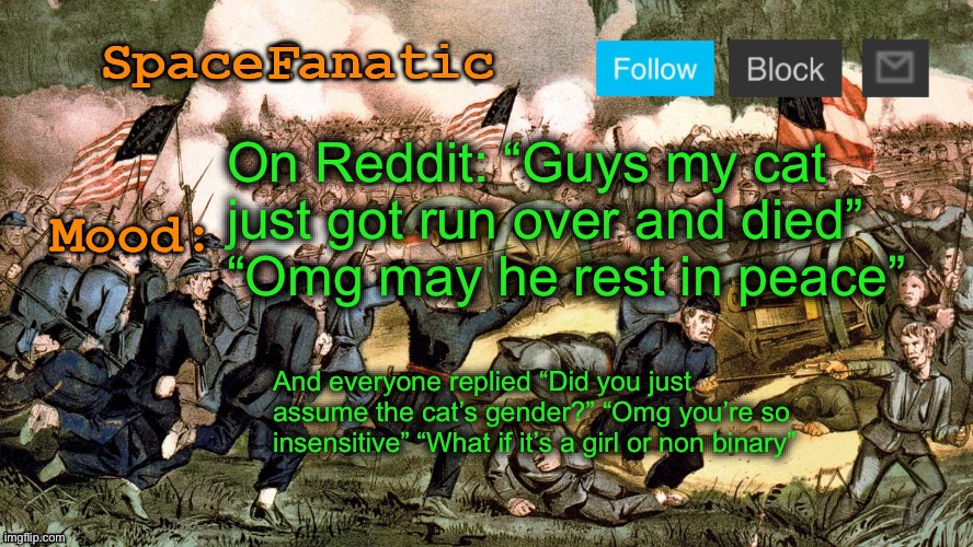 SpaceFanatic’s Civil War Announcement Template | On Reddit: “Guys my cat just got run over and died”
“Omg may he rest in peace”; And everyone replied “Did you just assume the cat’s gender?” “Omg you’re so insensitive” “What if it’s a girl or non binary” | image tagged in spacefanatic s civil war announcement template | made w/ Imgflip meme maker