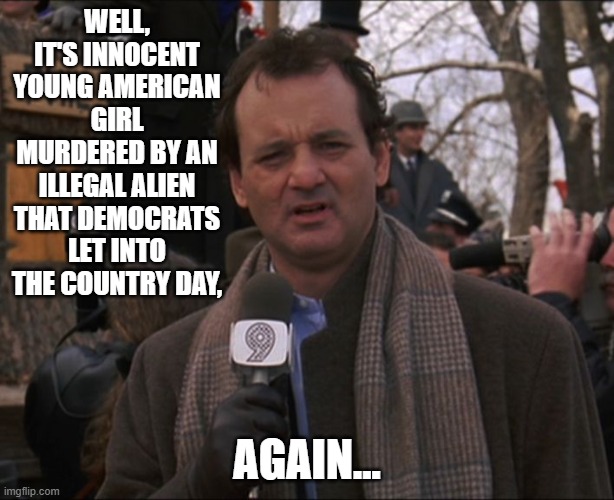 Bill Murray Groundhog Day | WELL, IT'S INNOCENT YOUNG AMERICAN GIRL MURDERED BY AN ILLEGAL ALIEN THAT DEMOCRATS LET INTO THE COUNTRY DAY, AGAIN... | image tagged in bill murray groundhog day | made w/ Imgflip meme maker