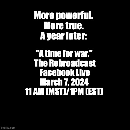 "A time for war."  A year later. | More powerful.
More true.
A year later:; "A time for war."
 The Rebroadcast
 Facebook Live
March 7, 2024
11 AM (MST)/1PM (EST) | image tagged in blank black template | made w/ Imgflip meme maker