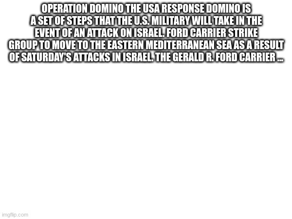 OPERATION DOMINO THE USA RESPONSE DOMINO IS A SET OF STEPS THAT THE U.S. MILITARY WILL TAKE IN THE EVENT OF AN ATTACK ON ISRAEL. FORD CARRIER STRIKE GROUP TO MOVE TO THE EASTERN MEDITERRANEAN SEA AS A RESULT OF SATURDAY'S ATTACKS IN ISRAEL. THE GERALD R. FORD CARRIER ... | made w/ Imgflip meme maker
