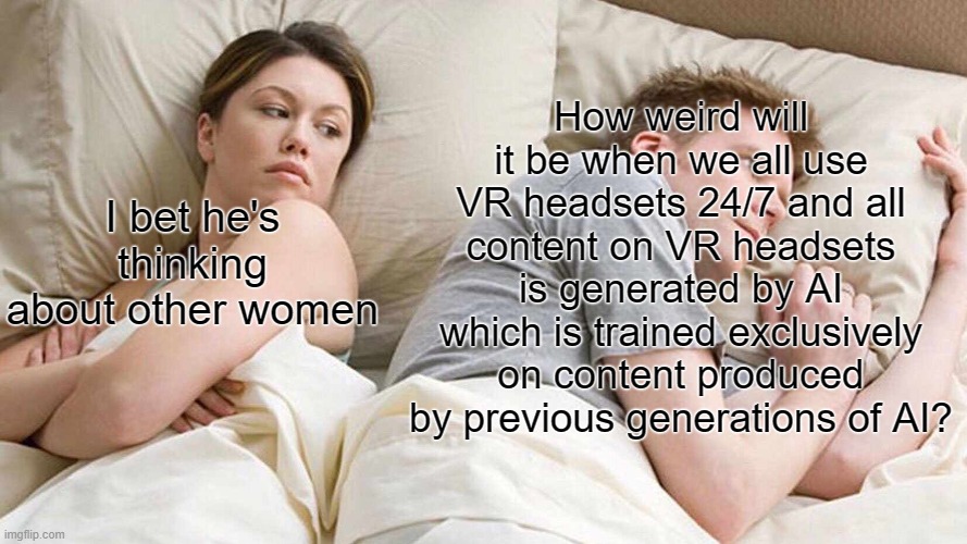 I Bet He's Thinking About Other Women | How weird will it be when we all use VR headsets 24/7 and all content on VR headsets is generated by AI which is trained exclusively on content produced by previous generations of AI? I bet he's thinking about other women | image tagged in memes,i bet he's thinking about other women | made w/ Imgflip meme maker