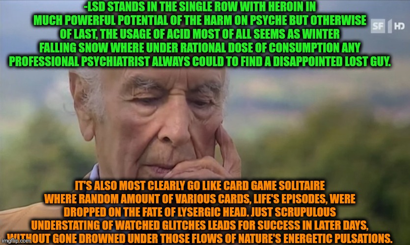 -Just hands on the theme. | -LSD STANDS IN THE SINGLE ROW WITH HEROIN IN MUCH POWERFUL POTENTIAL OF THE HARM ON PSYCHE BUT OTHERWISE OF LAST, THE USAGE OF ACID MOST OF ALL SEEMS AS WINTER FALLING SNOW WHERE UNDER RATIONAL DOSE OF CONSUMPTION ANY PROFESSIONAL PSYCHIATRIST ALWAYS COULD TO FIND A DISAPPOINTED LOST GUY. IT'S ALSO MOST CLEARLY GO LIKE CARD GAME SOLITAIRE WHERE RANDOM AMOUNT OF VARIOUS CARDS, LIFE'S EPISODES, WERE DROPPED ON THE FATE OF LYSERGIC HEAD. JUST SCRUPULOUS UNDERSTATING OF WATCHED GLITCHES LEADS FOR SUCCESS IN LATER DAYS, WITHOUT GONE DROWNED UNDER THOSE FLOWS OF NATURE'S ENERGETIC PULSATIONS. | image tagged in -philosize about chemical harm,lsd,it is what it is,don't do drugs,schizophrenia,winter is here | made w/ Imgflip meme maker