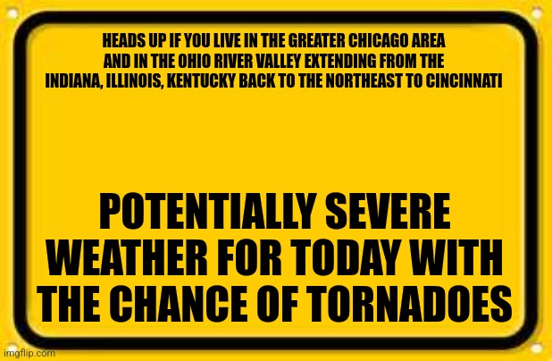 Blank Yellow Sign Meme | HEADS UP IF YOU LIVE IN THE GREATER CHICAGO AREA AND IN THE OHIO RIVER VALLEY EXTENDING FROM THE INDIANA, ILLINOIS, KENTUCKY BACK TO THE NORTHEAST TO CINCINNATI; POTENTIALLY SEVERE WEATHER FOR TODAY WITH THE CHANCE OF TORNADOES | image tagged in memes,blank yellow sign | made w/ Imgflip meme maker