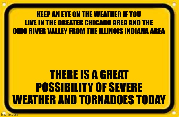 Blank Yellow Sign | KEEP AN EYE ON THE WEATHER IF YOU LIVE IN THE GREATER CHICAGO AREA AND THE OHIO RIVER VALLEY FROM THE ILLINOIS INDIANA AREA; THERE IS A GREAT POSSIBILITY OF SEVERE WEATHER AND TORNADOES TODAY | image tagged in memes,blank yellow sign | made w/ Imgflip meme maker