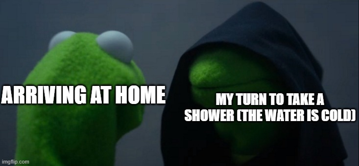 Evil Kermit | MY TURN TO TAKE A SHOWER (THE WATER IS COLD); ARRIVING AT HOME | image tagged in memes,evil kermit | made w/ Imgflip meme maker