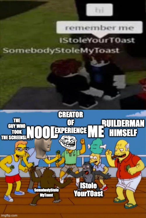 Imgflip Crew: Bossfight Music 2: Electric Boogaloo | CREATOR OF EXPERIENCE; THE GUY WHO TOOK
THE SCREENSHOT; ME; NOOB; BUILDERMAN HIMSELF; IStole
YourT0ast; SomebodyStole
MyToast | image tagged in simpsons monkey fight | made w/ Imgflip meme maker