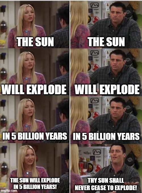 Joey still doesn't get it! | THE SUN; THE SUN; WILL EXPLODE; WILL EXPLODE; IN 5 BILLION YEARS; IN 5 BILLION YEARS; THY SUN SHALL NEVER CEASE TO EXPLODE! THE SUN WILL EXPLODE IN 5 BILLION YEARS! | image tagged in phoebe joey,the sun,5 billion years,the suns death | made w/ Imgflip meme maker