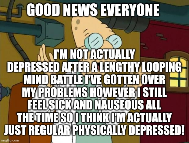 GOOD NEWS EVERYONE! | GOOD NEWS EVERYONE; I'M NOT ACTUALLY DEPRESSED AFTER A LENGTHY LOOPING MIND BATTLE I'VE GOTTEN OVER MY PROBLEMS HOWEVER I STILL FEEL SICK AND NAUSEOUS ALL THE TIME SO I THINK I'M ACTUALLY JUST REGULAR PHYSICALLY DEPRESSED! | image tagged in professor farnsworth good news everyone | made w/ Imgflip meme maker